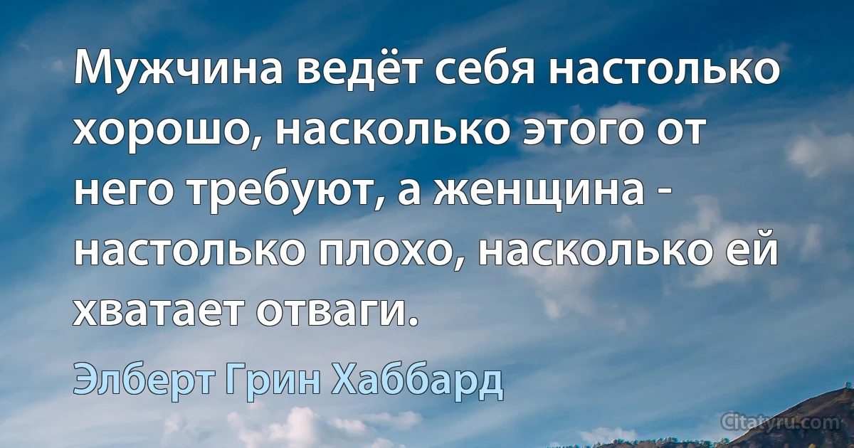 Мужчина ведёт себя настолько хорошо, насколько этого от него требуют, а женщина - настолько плохо, насколько ей хватает отваги. (Элберт Грин Хаббард)