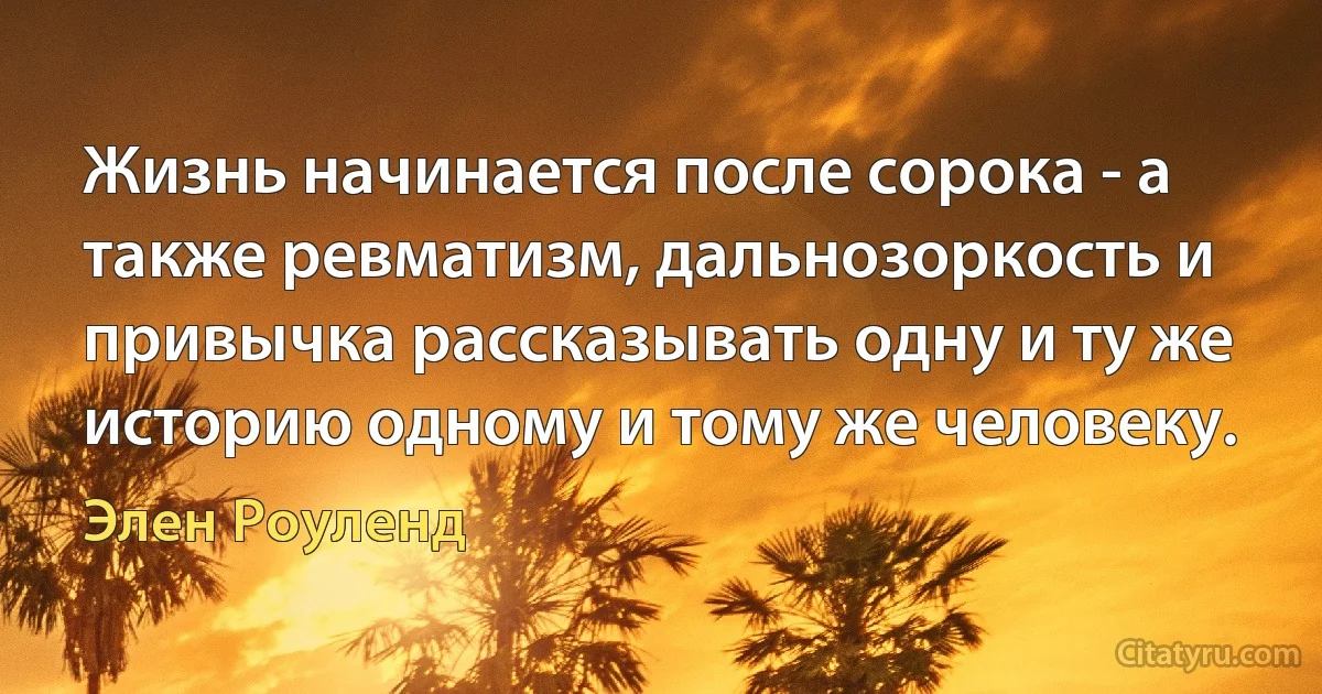 Жизнь начинается после сорока - а также ревматизм, дальнозоркость и привычка рассказывать одну и ту же историю одному и тому же человеку. (Элен Роуленд)