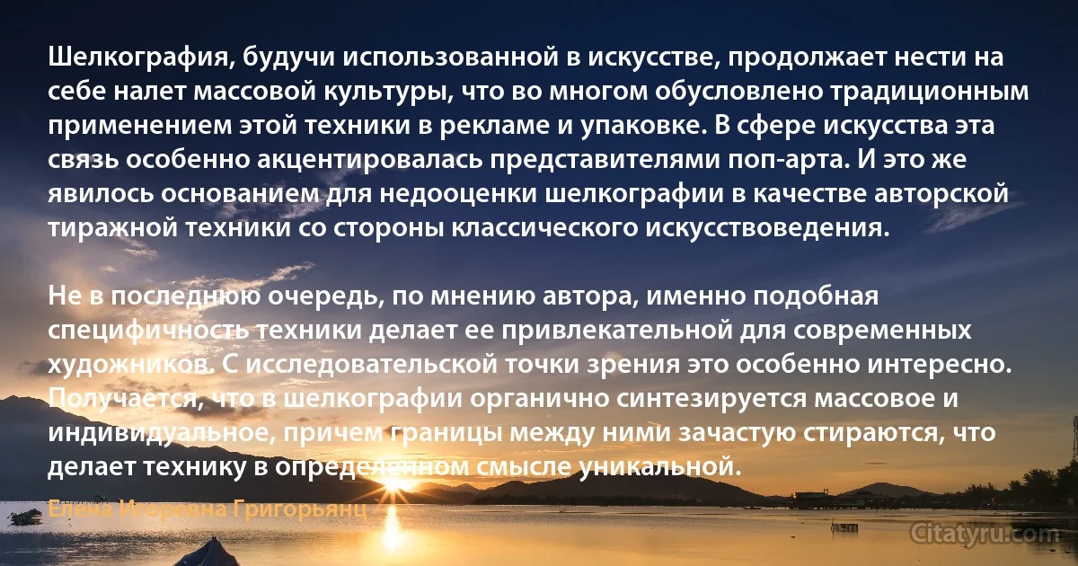 Шелкография, будучи использованной в искусстве, продолжает нести на себе налет массовой культуры, что во многом обусловлено традиционным применением этой техники в рекламе и упаковке. В сфере искусства эта связь особенно акцентировалась представителями поп-арта. И это же явилось основанием для недооценки шелкографии в качестве авторской тиражной техники со стороны классического искусствоведения.

Не в последнюю очередь, по мнению автора, именно подобная специфичность техники делает ее привлекательной для современных художников. С исследовательской точки зрения это особенно интересно. Получается, что в шелкографии органично синтезируется массовое и индивидуальное, причем границы между ними зачастую стираются, что делает технику в определенном смысле уникальной. (Елена Игоревна Григорьянц)