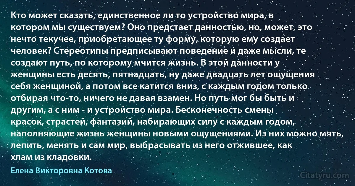 Кто может сказать, единственное ли то устройство мира, в котором мы существуем? Оно предстает данностью, но, может, это нечто текучее, приобретающее ту форму, которую ему создает человек? Стереотипы предписывают поведение и даже мысли, те создают путь, по которому мчится жизнь. В этой данности у женщины есть десять, пятнадцать, ну даже двадцать лет ощущения себя женщиной, а потом все катится вниз, с каждым годом только отбирая что-то, ничего не давая взамен. Но путь мог бы быть и другим, а с ним - и устройство мира. Бесконечность смены красок, страстей, фантазий, набирающих силу с каждым годом, наполняющие жизнь женщины новыми ощущениями. Из них можно мять, лепить, менять и сам мир, выбрасывать из него отжившее, как хлам из кладовки. (Елена Викторовна Котова)