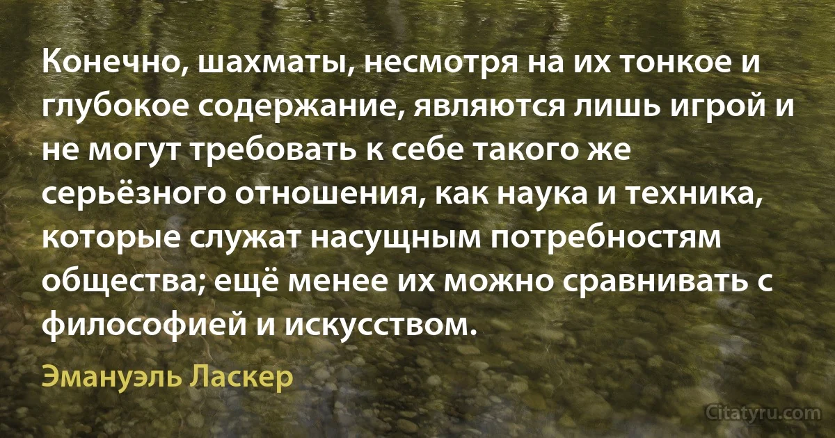 Конечно, шахматы, несмотря на их тонкое и глубокое содержание, являются лишь игрой и не могут требовать к себе такого же серьёзного отношения, как наука и техника, которые служат насущным потребностям общества; ещё менее их можно сравнивать с философией и искусством. (Эмануэль Ласкер)