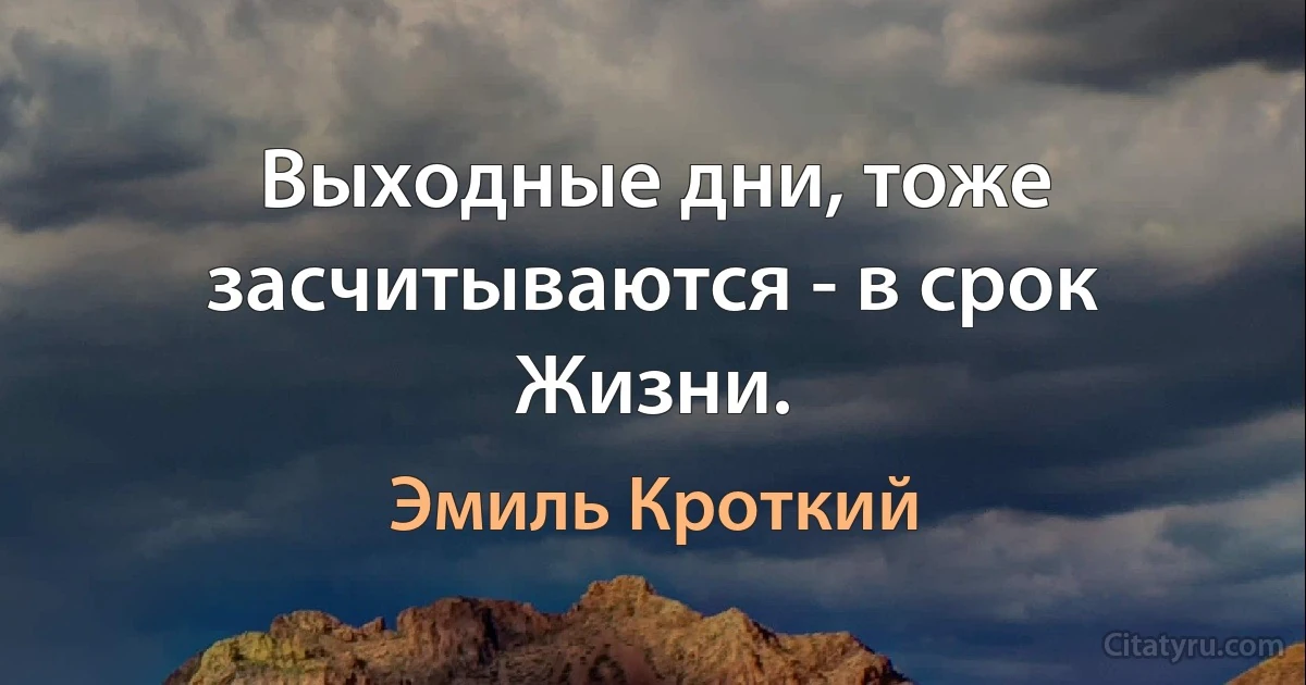 Выходные дни, тоже засчитываются - в срок Жизни. (Эмиль Кроткий)