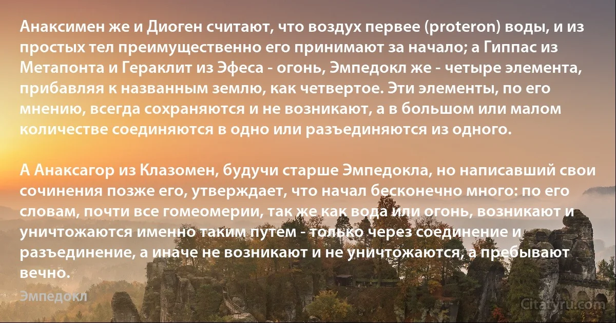 Анаксимен же и Диоген считают, что воздух первее (proteron) воды, и из простых тел преимущественно его принимают за начало; а Гиппас из Метапонта и Гераклит из Эфеса - огонь, Эмпедокл же - четыре элемента, прибавляя к названным землю, как четвертое. Эти элементы, по его мнению, всегда сохраняются и не возникают, а в большом или малом количестве соединяются в одно или разъединяются из одного.

А Анаксагор из Клазомен, будучи старше Эмпедокла, но написавший свои сочинения позже его, утверждает, что начал бесконечно много: по его словам, почти все гомеомерии, так же как вода или огонь, возникают и уничтожаются именно таким путем - только через соединение и разъединение, а иначе не возникают и не уничтожаются, а пребывают вечно. (Эмпедокл)