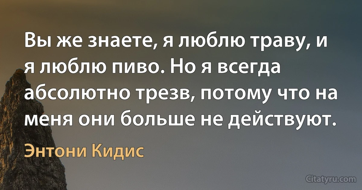 Вы же знаете, я люблю траву, и я люблю пиво. Но я всегда абсолютно трезв, потому что на меня они больше не действуют. (Энтони Кидис)