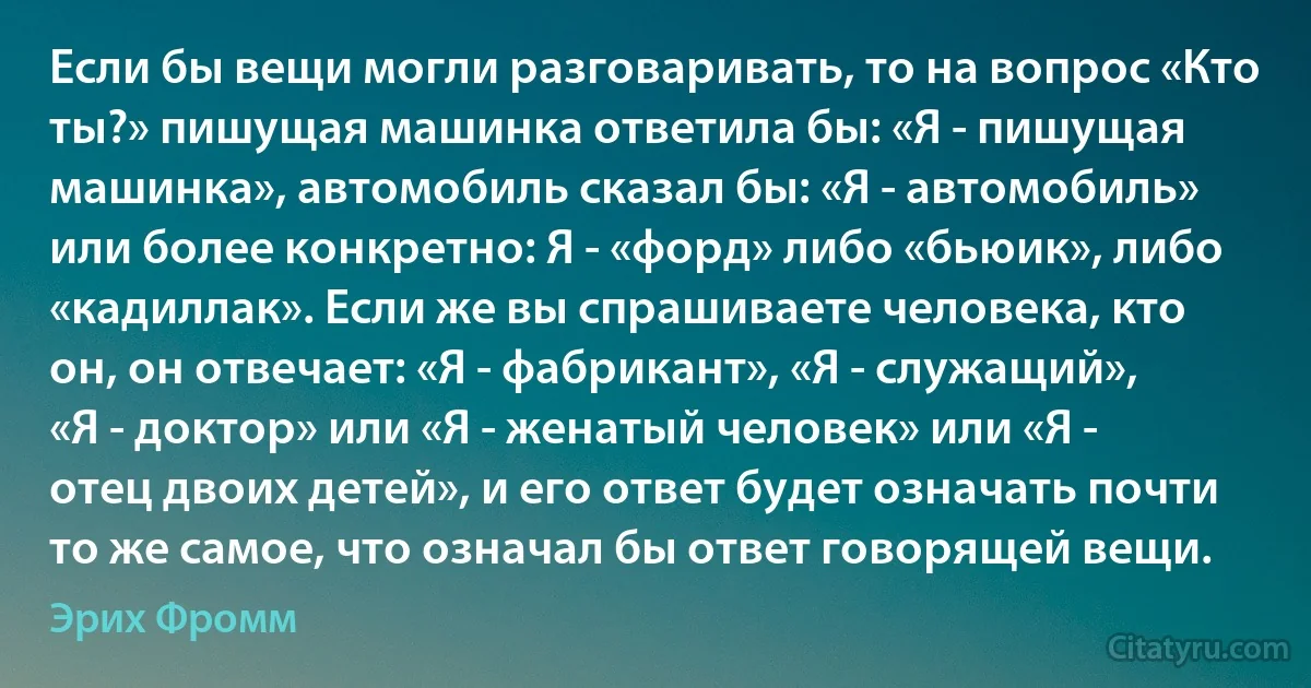 Если бы вещи могли разговаривать, то на вопрос «Кто ты?» пишущая машинка ответила бы: «Я - пишущая машинка», автомобиль сказал бы: «Я - автомобиль» или более конкретно: Я - «форд» либо «бьюик», либо «кадиллак». Если же вы спрашиваете человека, кто он, он отвечает: «Я - фабрикант», «Я - служащий», «Я - доктор» или «Я - женатый человек» или «Я - отец двоих детей», и его ответ будет означать почти то же самое, что означал бы ответ говорящей вещи. (Эрих Фромм)