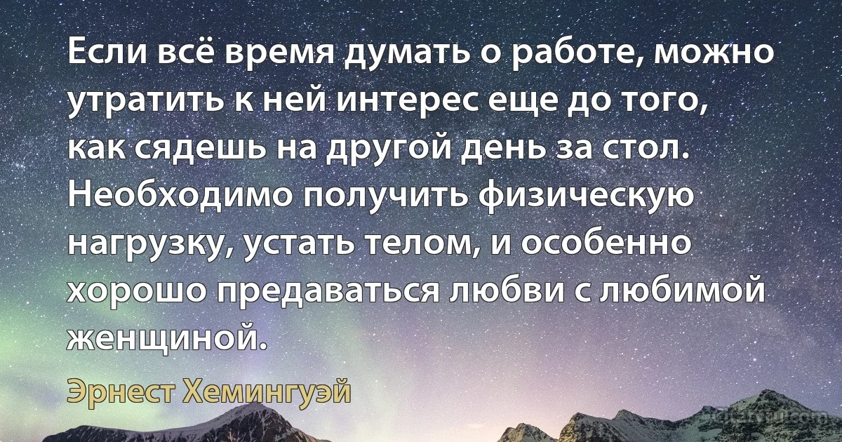 Если всё время думать о работе, можно утратить к ней интерес еще до того, как сядешь на другой день за стол. Необходимо получить физическую нагрузку, устать телом, и особенно хорошо предаваться любви с любимой женщиной. (Эрнест Хемингуэй)