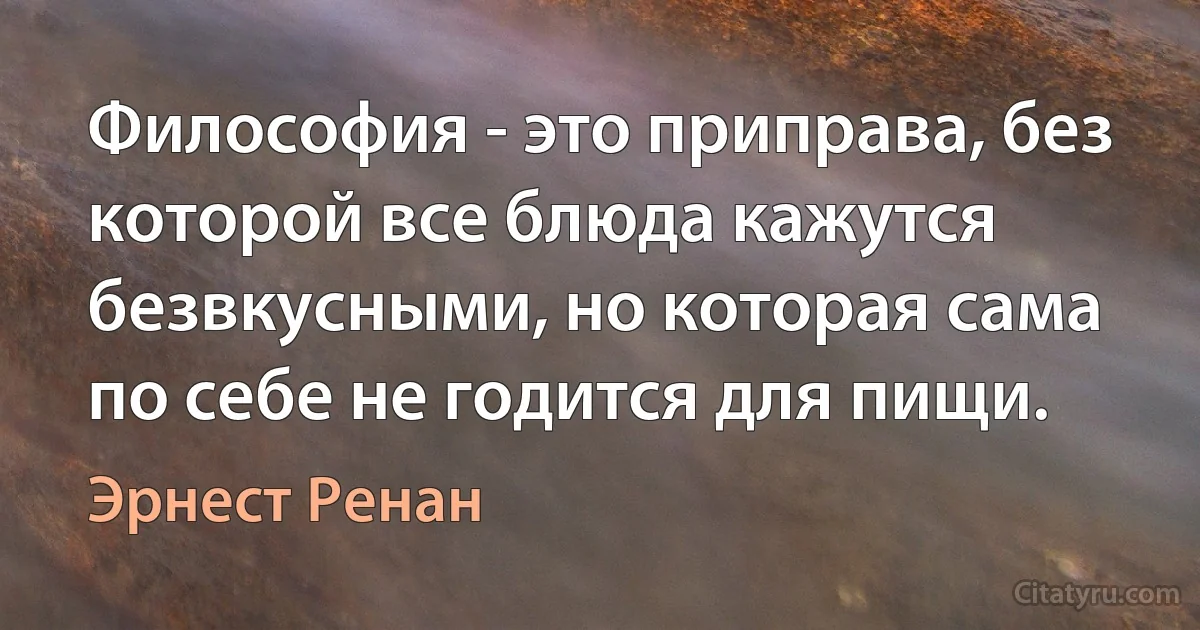 Философия - это приправа, без которой все блюда кажутся безвкусными, но которая сама по себе не годится для пищи. (Эрнест Ренан)