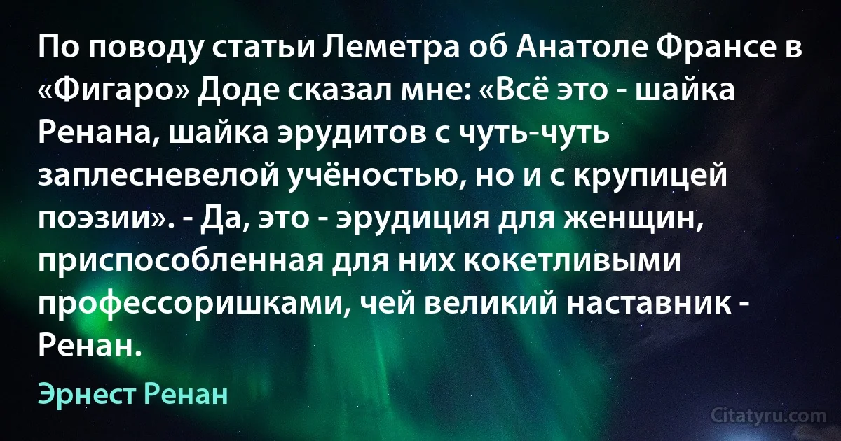 По поводу статьи Леметра об Анатоле Франсе в «Фигаро» Доде сказал мне: «Всё это - шайка Ренана, шайка эрудитов с чуть-чуть заплесневелой учёностью, но и с крупицей поэзии». - Да, это - эрудиция для женщин, приспособленная для них кокетливыми профессоришками, чей великий наставник - Ренан. (Эрнест Ренан)