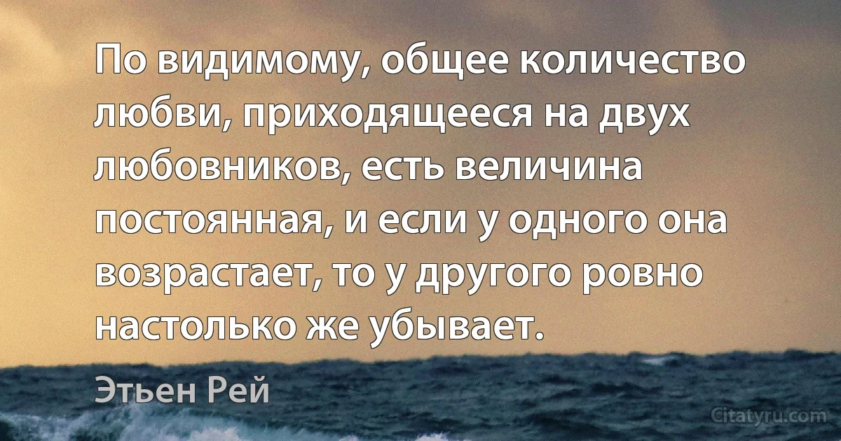 По видимому, общее количество любви, приходящееся на двух любовников, есть величина постоянная, и если у одного она возрастает, то у другого ровно настолько же убывает. (Этьен Рей)