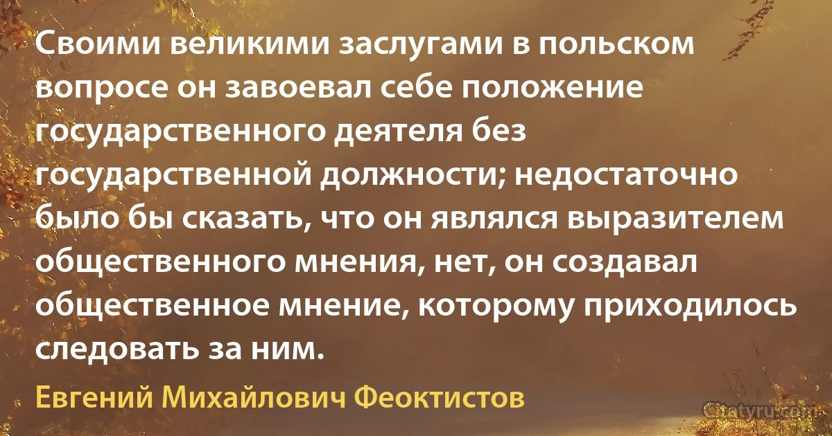 Своими великими заслугами в польском вопросе он завоевал себе положение государственного деятеля без государственной должности; недостаточно было бы сказать, что он являлся выразителем общественного мнения, нет, он создавал общественное мнение, которому приходилось следовать за ним. (Евгений Михайлович Феоктистов)