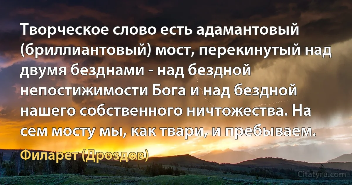 Творческое слово есть адамантовый (бриллиантовый) мост, перекинутый над двумя безднами - над бездной непостижимости Бога и над бездной нашего собственного ничтожества. На сем мосту мы, как твари, и пребываем. (Филарет (Дроздов))