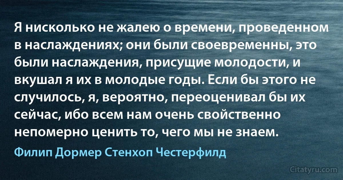 Я нисколько не жалею о времени, проведенном в наслаждениях; они были своевременны, это были наслаждения, присущие молодости, и вкушал я их в молодые годы. Если бы этого не случилось, я, вероятно, переоценивал бы их сейчас, ибо всем нам очень свойственно непомерно ценить то, чего мы не знаем. (Филип Дормер Стенхоп Честерфилд)