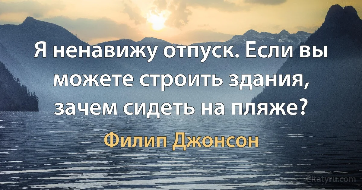 Я ненавижу отпуск. Если вы можете строить здания, зачем сидеть на пляже? (Филип Джонсон)