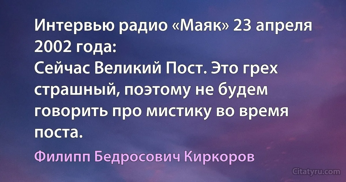 Интервью радио «Маяк» 23 апреля 2002 года:
Сейчас Великий Пост. Это грех страшный, поэтому не будем говорить про мистику во время поста. (Филипп Бедросович Киркоров)