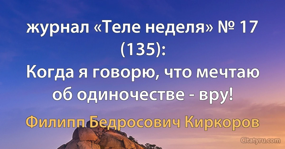 журнал «Теле неделя» № 17 (135):
Когда я говорю, что мечтаю об одиночестве - вру! (Филипп Бедросович Киркоров)