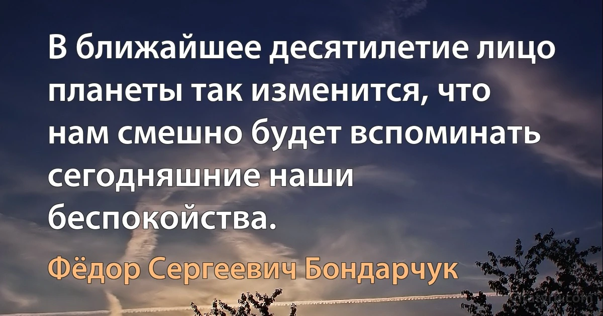 В ближайшее десятилетие лицо планеты так изменится, что нам смешно будет вспоминать сегодняшние наши беспокойства. (Фёдор Сергеевич Бондарчук)