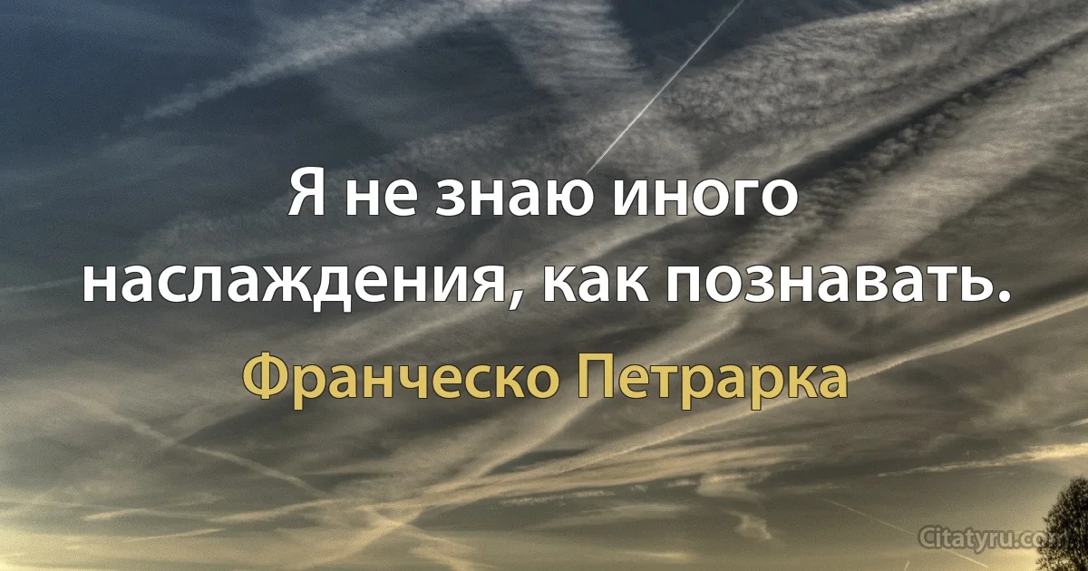 Я не знаю иного наслаждения, как познавать. (Франческо Петрарка)