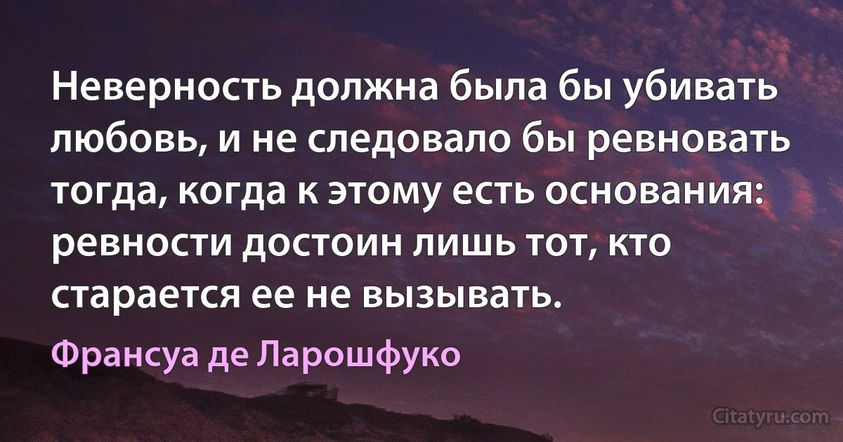 Неверность должна была бы убивать любовь, и не следовало бы ревновать тогда, когда к этому есть основания: ревности достоин лишь тот, кто старается ее не вызывать. (Франсуа де Ларошфуко)