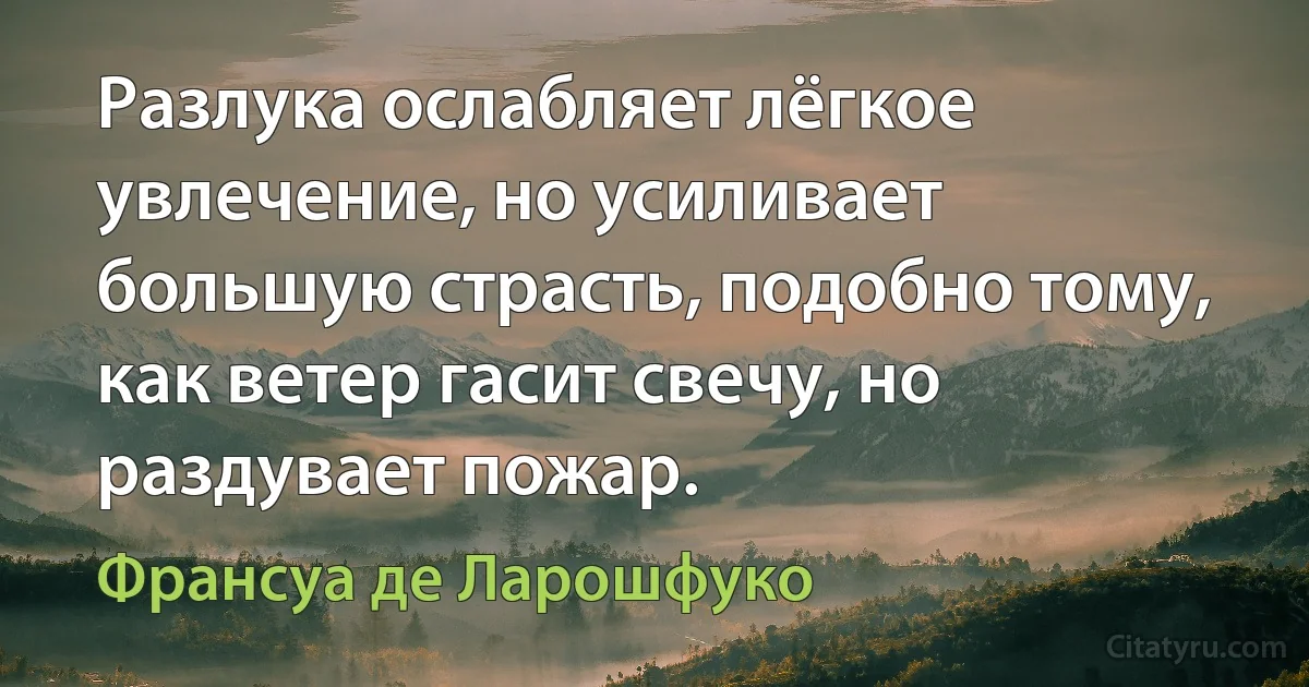 Разлука ослабляет лёгкое увлечение, но усиливает большую страсть, подобно тому, как ветер гасит свечу, но раздувает пожар. (Франсуа де Ларошфуко)