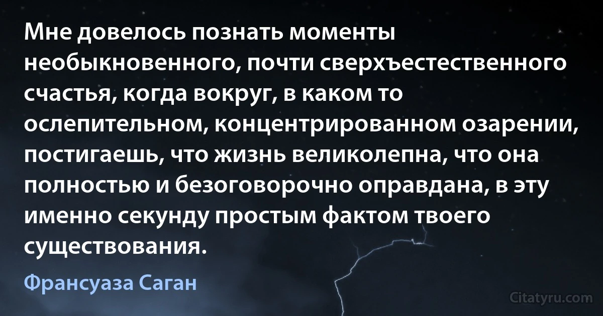 Мне довелось познать моменты необыкновенного, почти сверхъестественного счастья, когда вокруг, в каком то ослепительном, концентрированном озарении, постигаешь, что жизнь великолепна, что она полностью и безоговорочно оправдана, в эту именно секунду простым фактом твоего существования. (Франсуаза Саган)