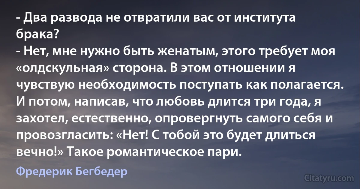 - Два развода не отвратили вас от института брака?
- Нет, мне нужно быть женатым, этого требует моя «олдскульная» сторона. В этом отношении я чувствую необходимость поступать как полагается. И потом, написав, что любовь длится три года, я захотел, естественно, опровергнуть самого себя и провозгласить: «Нет! С тобой это будет длиться вечно!» Такое романтическое пари. (Фредерик Бегбедер)