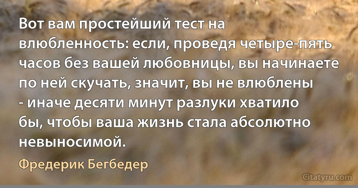 Вот вам простейший тест на влюбленность: если, проведя четыре-пять часов без вашей любовницы, вы начинаете по ней скучать, значит, вы не влюблены - иначе десяти минут разлуки хватило бы, чтобы ваша жизнь стала абсолютно невыносимой. (Фредерик Бегбедер)