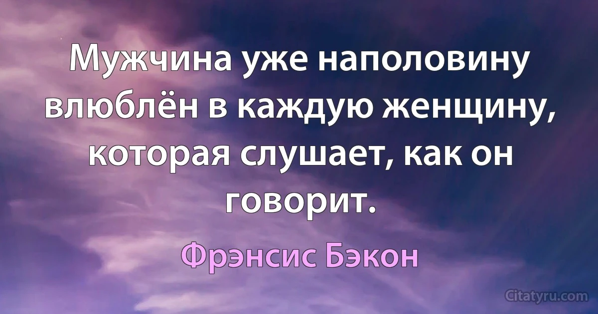 Мужчина уже наполовину влюблён в каждую женщину, которая слушает, как он говорит. (Фрэнсис Бэкон)