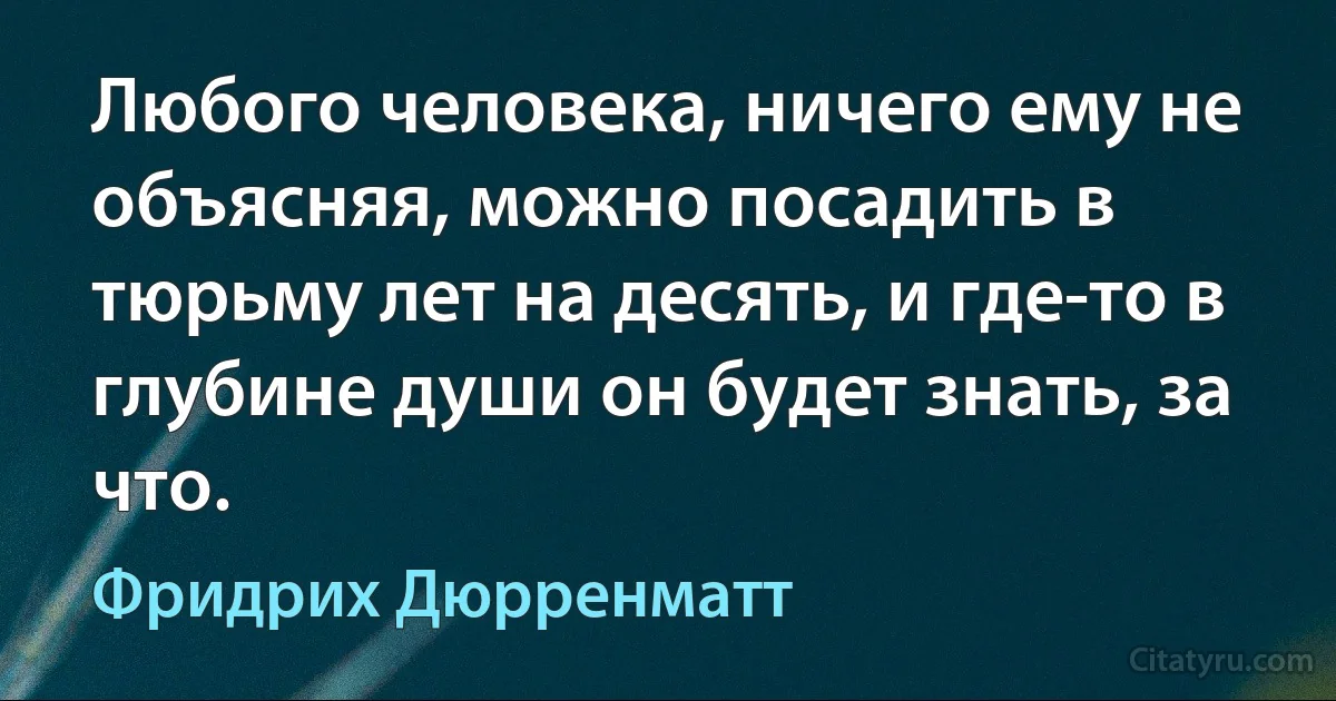 Любого человека, ничего ему не объясняя, можно посадить в тюрьму лет на десять, и где-то в глубине души он будет знать, за что. (Фридрих Дюрренматт)