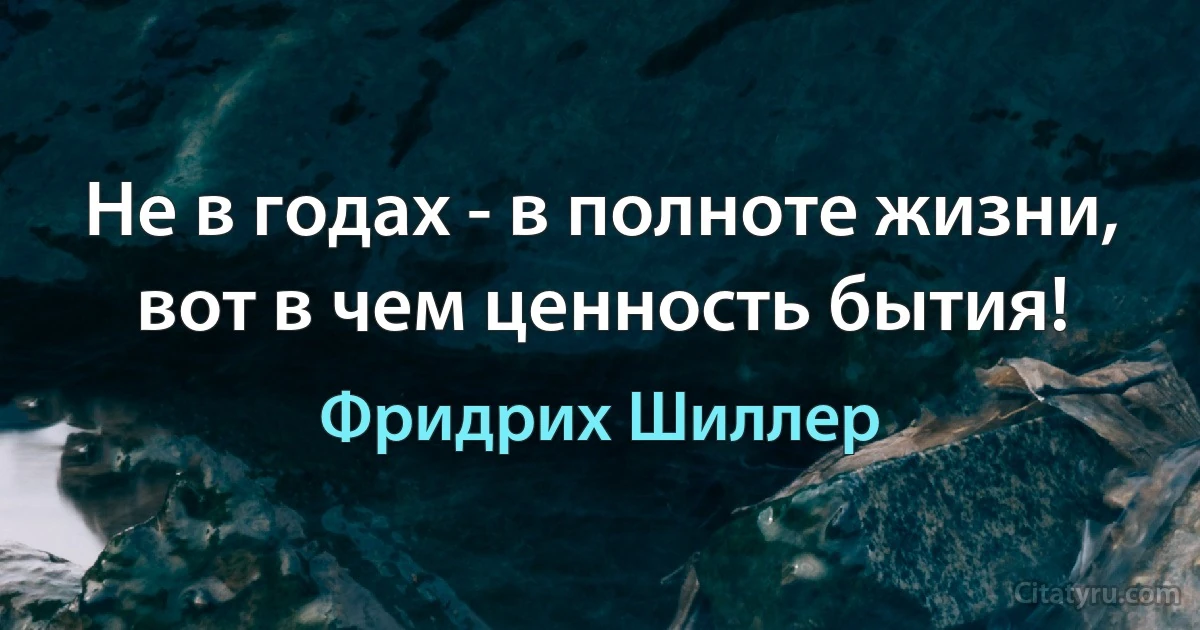 Не в годах - в полноте жизни, вот в чем ценность бытия! (Фридрих Шиллер)