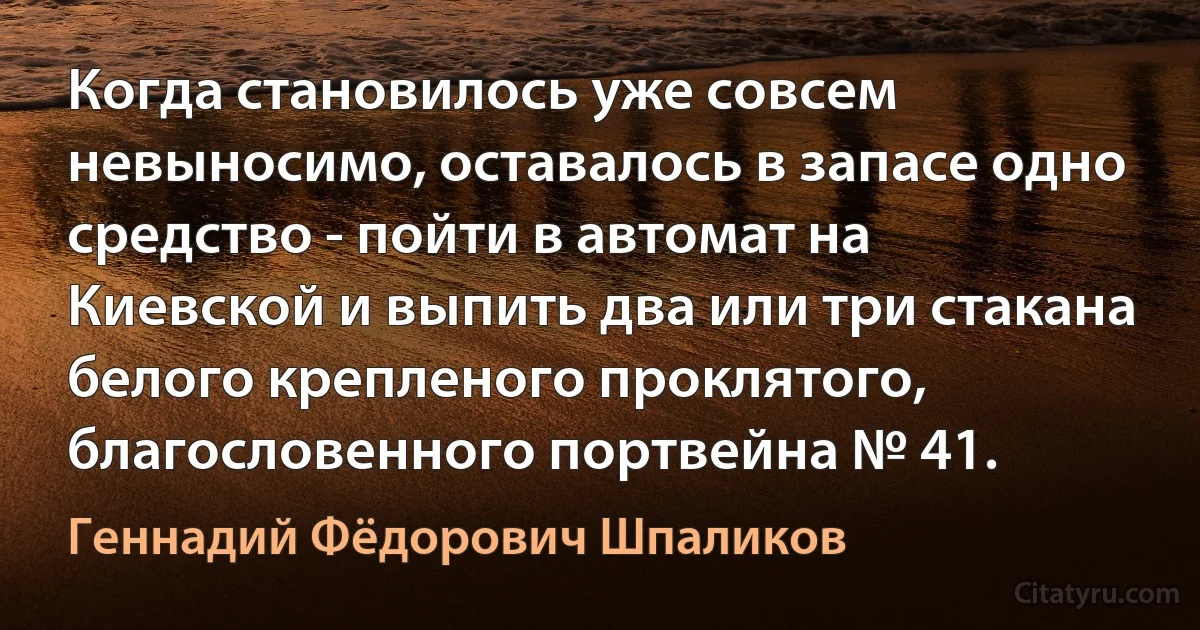 Когда становилось уже совсем невыносимо, оставалось в запасе одно средство - пойти в автомат на Киевской и выпить два или три стакана белого крепленого проклятого, благословенного портвейна № 41. (Геннадий Фёдорович Шпаликов)