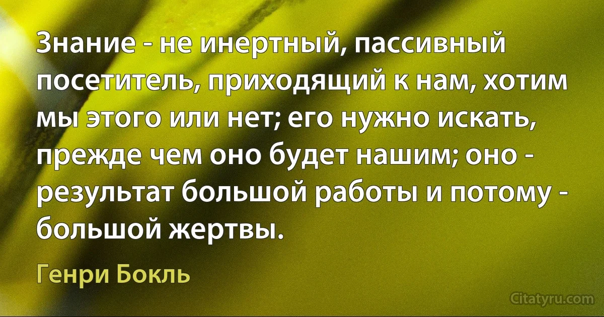 Знание - не инертный, пассивный посетитель, приходящий к нам, хотим мы этого или нет; его нужно искать, прежде чем оно будет нашим; оно - результат большой работы и потому - большой жертвы. (Генри Бокль)