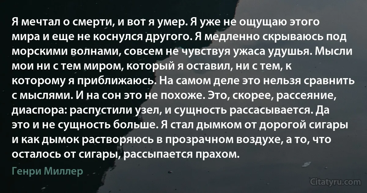 Я мечтал о смерти, и вот я умер. Я уже не ощущаю этого мира и еще не коснулся другого. Я медленно скрываюсь под морскими волнами, совсем не чувствуя ужаса удушья. Мысли мои ни с тем миром, который я оставил, ни с тем, к которому я приближаюсь. На самом деле это нельзя сравнить с мыслями. И на сон это не похоже. Это, скорее, рассеяние, диаспора: распустили узел, и сущность рассасывается. Да это и не сущность больше. Я стал дымком от дорогой сигары и как дымок растворяюсь в прозрачном воздухе, а то, что осталось от сигары, рассыпается прахом. (Генри Миллер)