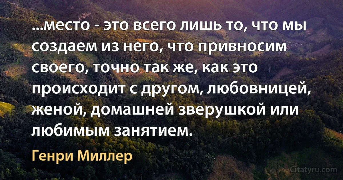 ...место - это всего лишь то, что мы создаем из него, что привносим своего, точно так же, как это происходит с другом, любовницей, женой, домашней зверушкой или любимым занятием. (Генри Миллер)