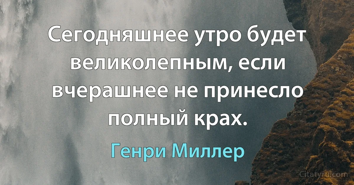 Сегодняшнее утро будет великолепным, если вчерашнее не принесло полный крах. (Генри Миллер)