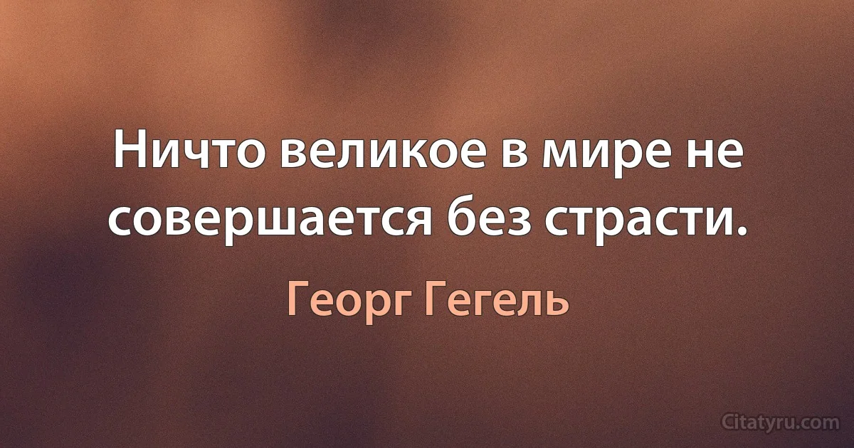 Ничто великое в мире не совершается без страсти. (Георг Гегель)