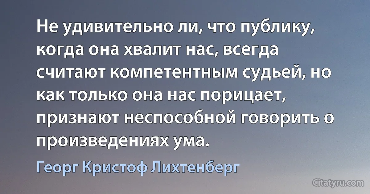 Не удивительно ли, что публику, когда она хвалит нас, всегда считают компетентным судьей, но как только она нас порицает, признают неспособной говорить о произведениях ума. (Георг Кристоф Лихтенберг)