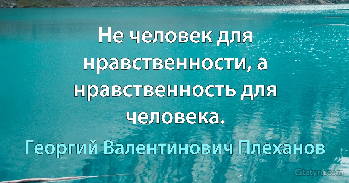 Не человек для нравственности, а нравственность для человека. (Георгий Валентинович Плеханов)