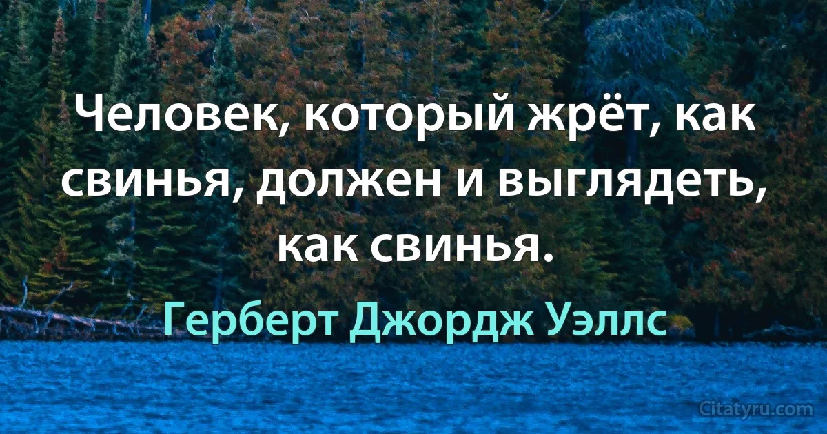 Человек, который жрёт, как свинья, должен и выглядеть, как свинья. (Герберт Джордж Уэллс)