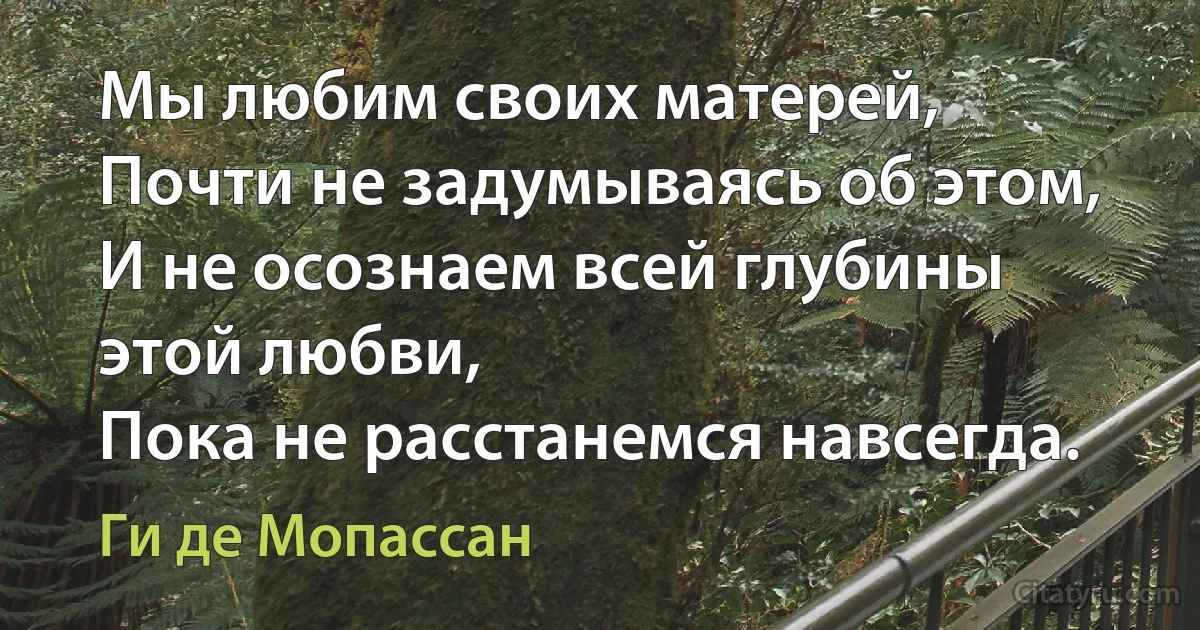 Мы любим своих матерей,
Почти не задумываясь об этом,
И не осознаем всей глубины этой любви,
Пока не расстанемся навсегда. (Ги де Мопассан)