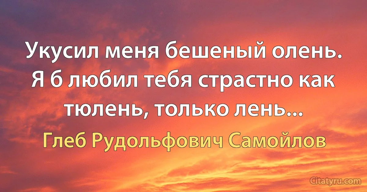 Укусил меня бешеный олень. Я б любил тебя страстно как тюлень, только лень... (Глеб Рудольфович Самойлов)