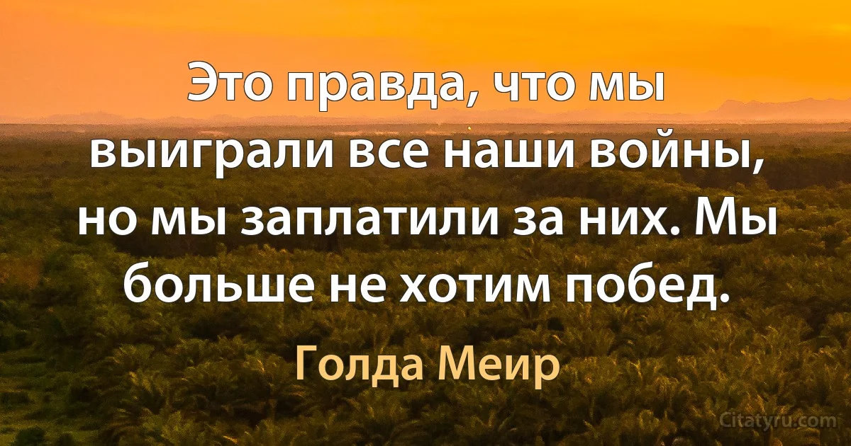 Это правда, что мы выиграли все наши войны, но мы заплатили за них. Мы больше не хотим побед. (Голда Меир)