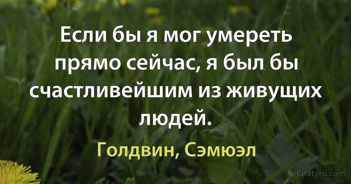 Если бы я мог умереть прямо сейчас, я был бы счастливейшим из живущих людей. (Голдвин, Сэмюэл)