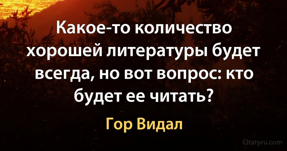 Какое-то количество хорошей литературы будет всегда, но вот вопрос: кто будет ее читать? (Гор Видал)