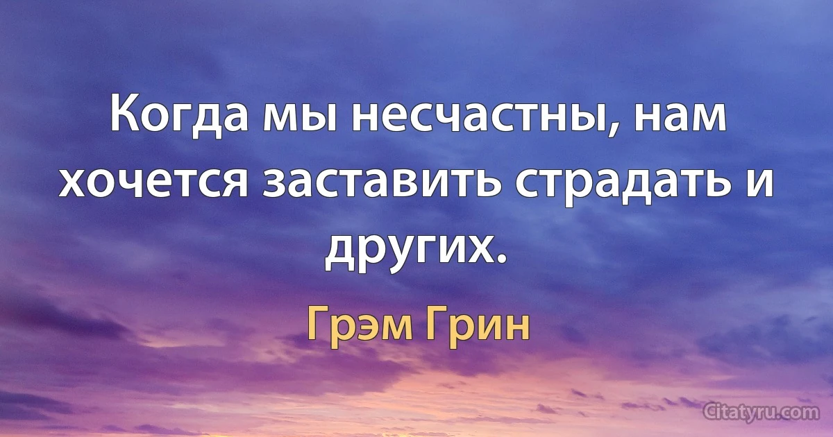 Когда мы несчастны, нам хочется заставить страдать и других. (Грэм Грин)