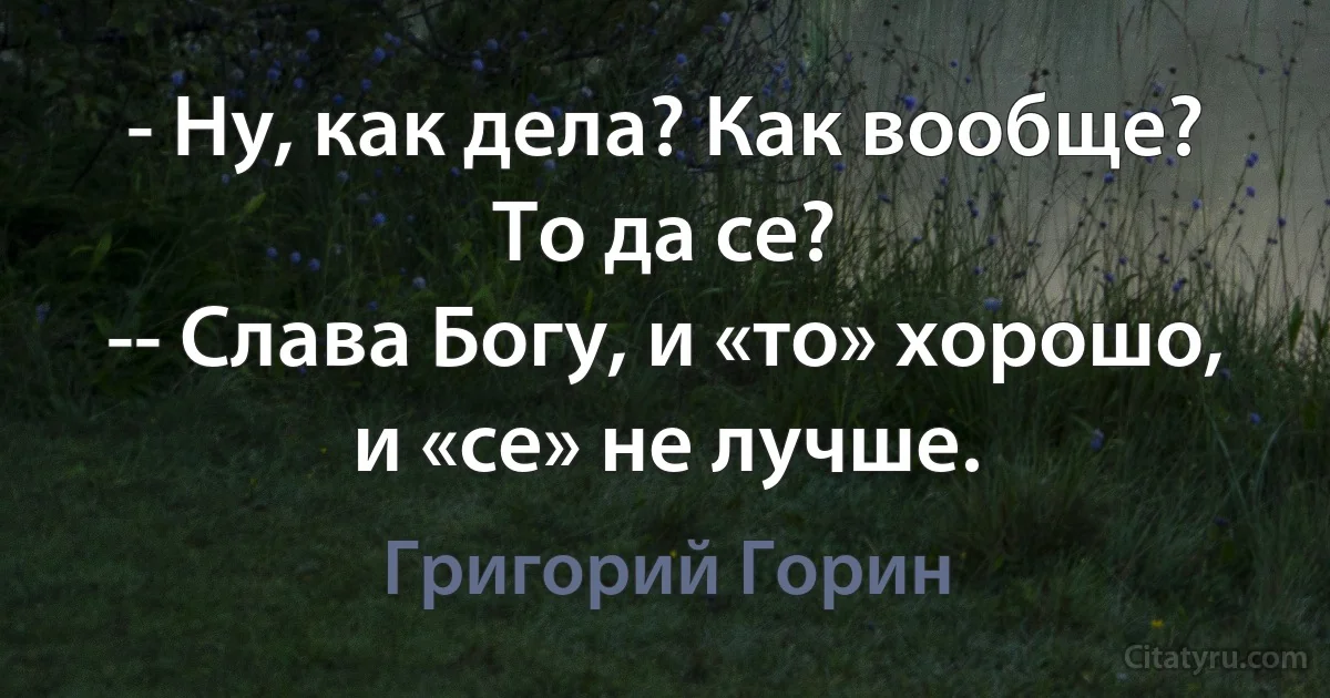 - Ну, как дела? Как вообще? То да се? 
-- Слава Богу, и «то» хорошо, и «се» не лучше. (Григорий Горин)