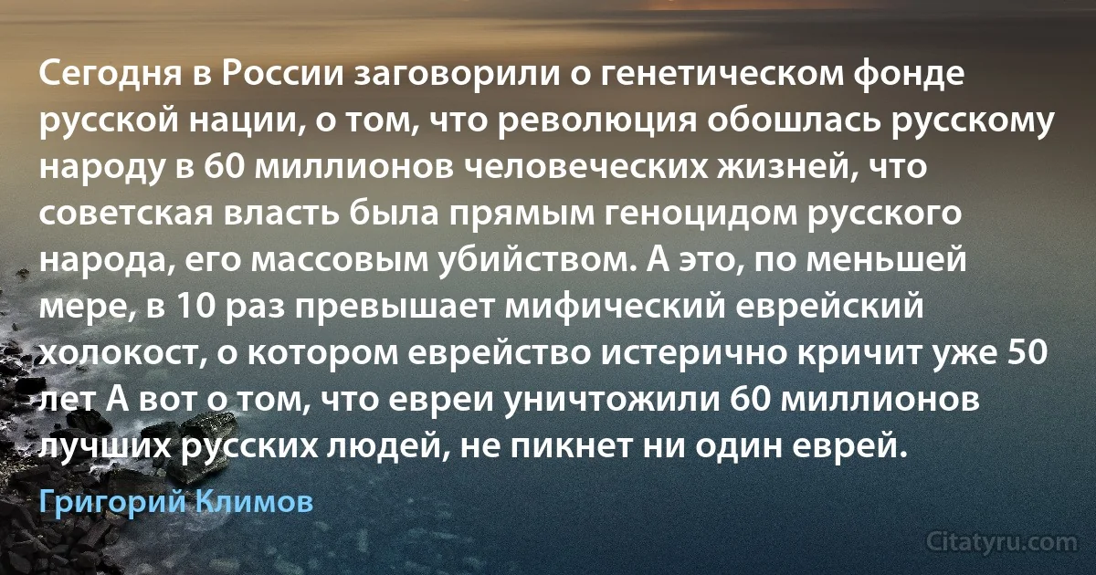 Сегодня в России заговорили о генетическом фонде русской нации, о том, что революция обошлась русскому народу в 60 миллионов человеческих жизней, что советская власть была прямым геноцидом русского народа, его массовым убийством. А это, по меньшей мере, в 10 раз превышает мифический еврейский холокост, о котором еврейство истерично кричит уже 50 лет А вот о том, что евреи уничтожили 60 миллионов лучших русских людей, не пикнет ни один еврей. (Григорий Климов)