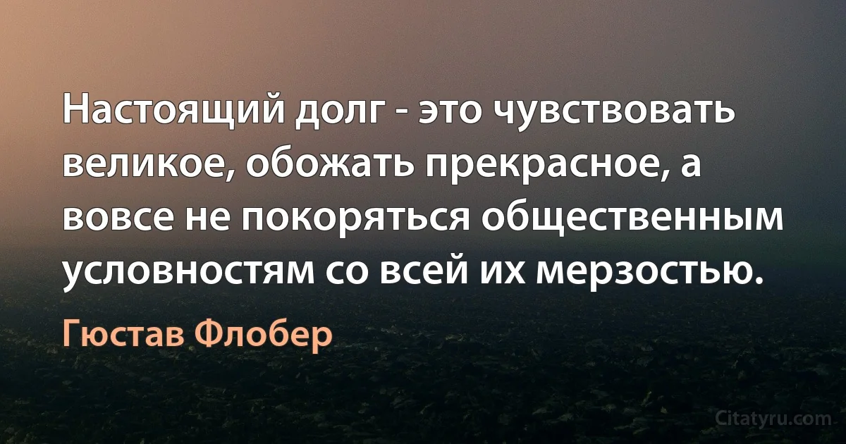 Настоящий долг - это чувствовать великое, обожать прекрасное, а вовсе не покоряться общественным условностям со всей их мерзостью. (Гюстав Флобер)