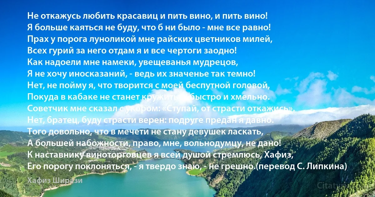 Не откажусь любить красавиц и пить вино, и пить вино!
Я больше каяться не буду, что б ни было - мне все равно!
Прах у порога луноликой мне райских цветников милей,
Всех гурий за него отдам я и все чертоги заодно!
Как надоели мне намеки, увещеванья мудрецов,
Я не хочу иносказаний, - ведь их значенье так темно!
Нет, не пойму я, что творится с моей беспутной головой,
Покуда в кабаке не станет кружиться быстро и хмельно.
Советчик мне сказал с укором: «Ступай, от страсти откажись».
Нет, братец, буду страсти верен: подруге предан я давно.
Того довольно, что в мечети не стану девушек ласкать,
А большей набожности, право, мне, вольнодумцу, не дано!
К наставнику виноторговцев я всей душой стремлюсь, Хафиз,
Его порогу поклоняться, - я твердо знаю, - не грешно.(перевод С. Липкина) (Хафиз Ширази)