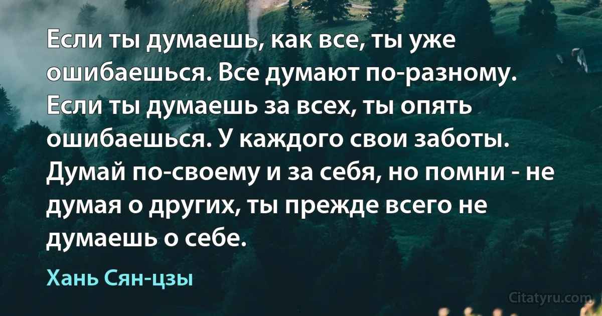 Если ты думаешь, как все, ты уже ошибаешься. Все думают по-разному.
Если ты думаешь за всех, ты опять ошибаешься. У каждого свои заботы.
Думай по-своему и за себя, но помни - не думая о других, ты прежде всего не думаешь о себе. (Хань Сян-цзы)