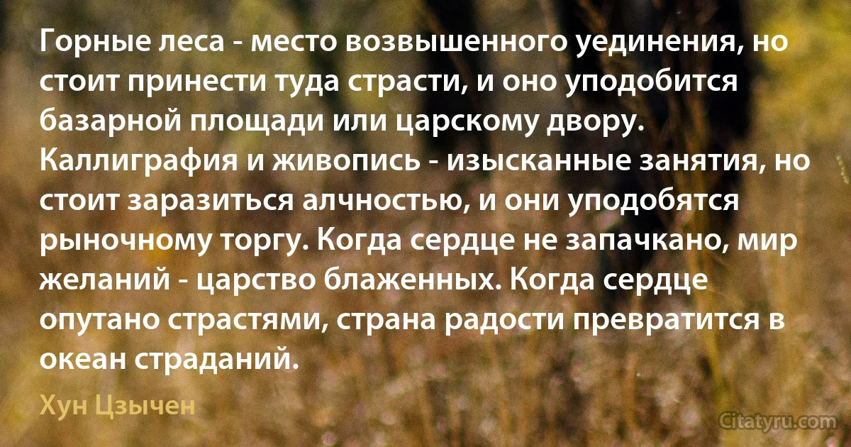 Горные леса - место возвышенного уединения, но стоит принести туда страсти, и оно уподобится базарной площади или царскому двору. Каллиграфия и живопись - изысканные занятия, но стоит заразиться алчностью, и они уподобятся рыночному торгу. Когда сердце не запачкано, мир желаний - царство блаженных. Когда сердце опутано страстями, страна радости превратится в океан страданий. (Хун Цзычен)